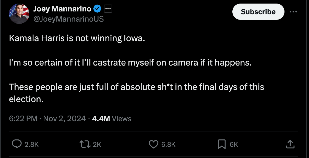 Joey Mannarino tweet: "Kamala Harris is not winning Iowa. I’m so certain of it I’ll castrate myself on camera if it happens. These people are just full of absolute sh*t in the final days of this election." Joey Mannarino tweet: "Kamala Harris is not winning Iowa. I’m so certain of it I’ll castrate myself on camera if it happens. These people are just full of absolute sh*t in the final days of this election."