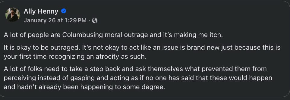 A lot of people are Columbusing moral outrage and it’s making me itch.  It is okay to be outraged. It’s not okay to act like an issue is brand new just because this is your first time recognizing an atrocity as such.  A lot of folks need to take a step back and ask themselves what prevented them from perceiving instead of gasping and acting as if no one has said that these would happen and hadn’t already been happening to some degree.