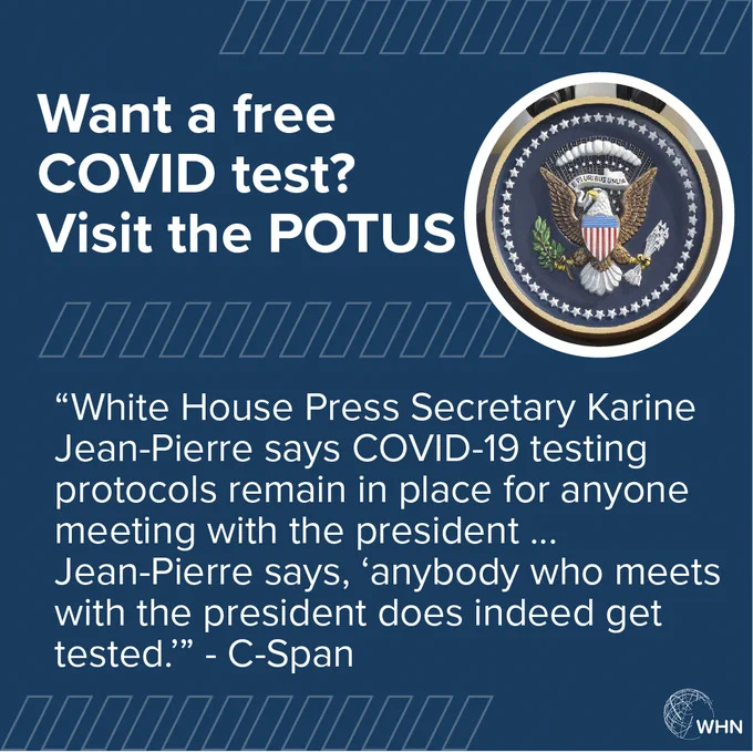 Image a world health network graphic that says "want a free COVID test? Visit the POTUS." White House Press Secretary says COVID testing protocols remain in place for anyone meeting with the president does indeed get tested." Image a world health network graphic that says "want a free COVID test? Visit the POTUS." White House Press Secretary says COVID testing protocols remain in place for anyone meeting with the president does indeed get tested."