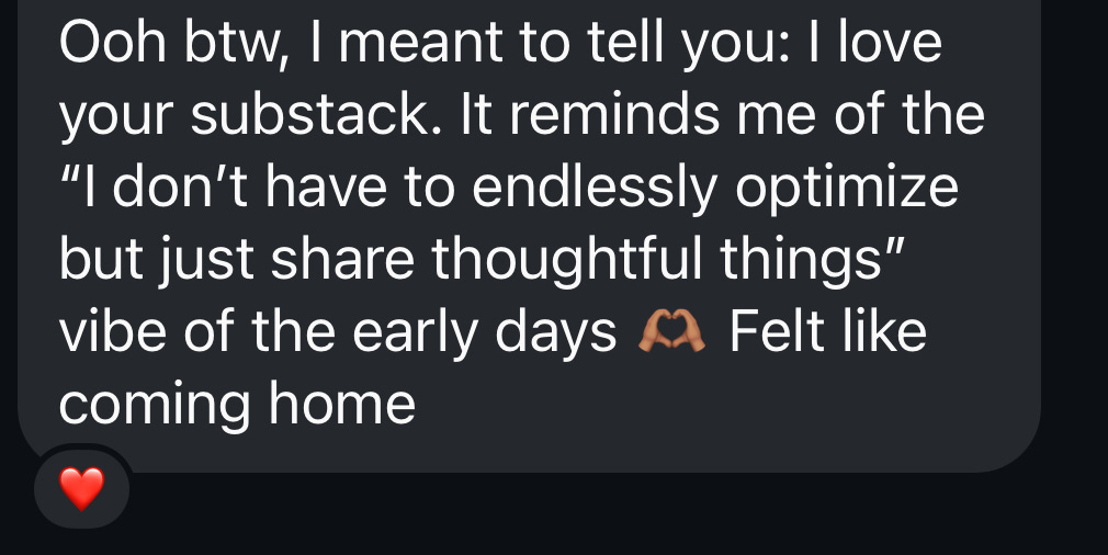 Ooh btw, I meant to tell you: I love your substack. It reminds me of the “I don’t have to endlessly optimize but just share thoughtful things” vibe of the early days 🫶🏽 Felt like coming home