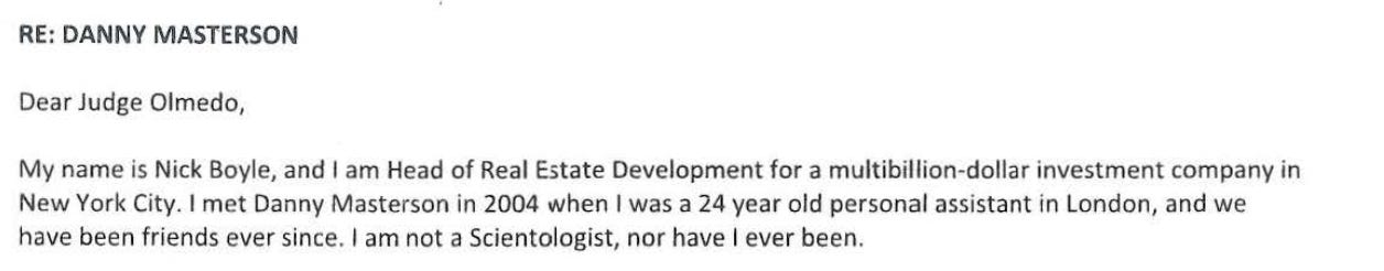 "Dear Judge Olmedo, NICHOLAS J.BOYLE My name is Nick Boyle, and I am Head of Real Estate Development for a multibillion-dollar New York City. I met Danny Masterson in 2004 when I was a 24 year old personal assistant in London, and we have been friends ever since. I am not a Scientologist, nor have I ever been."