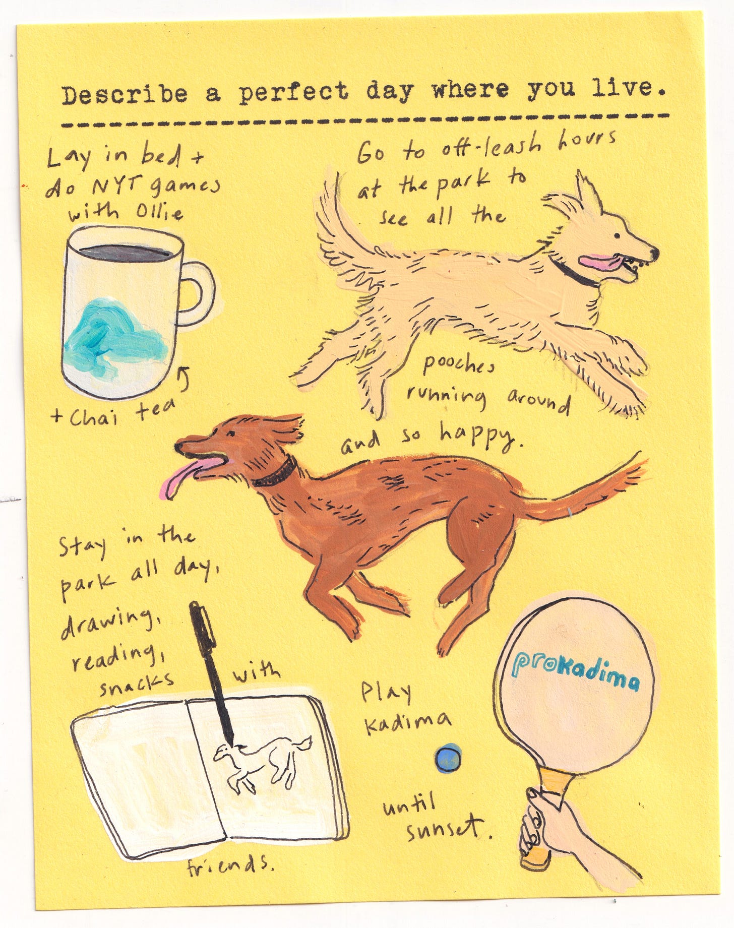 Describe a perfect day where you live.   Lay in bed + do NYT games with Ollie Go to off-leash hours at the park to see all the pooches running around and so happy Stay in the park all day, drawing, reading, snacks with friends.  Play Kadima until sunset. 