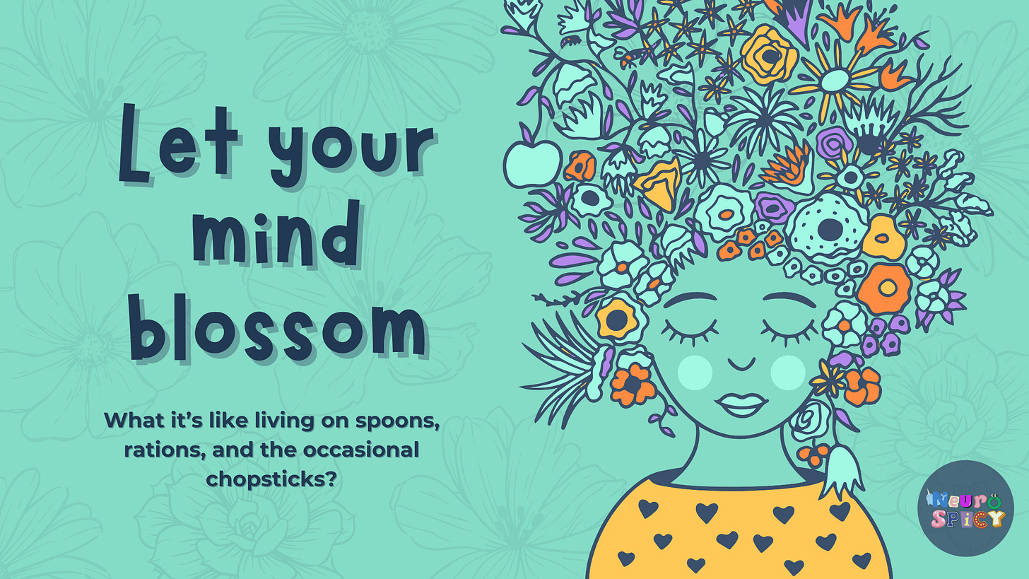 A hand-drawn digital illustration of a serene woman with her eyes closed, her hair transforming into a bouquet of flowers, leaves, and abstract shapes in shades of teal, orange, and purple. The background is a soft teal with delicate floral line art. The text reads: Let your mind blossom. Below, a subtitle says: What it’s like living on spoons, rations, and the occasional chopsticks? The illustration evokes a sense of creativity, neurodivergence, and personal growth. A hand-drawn digital illustration of a serene woman with her eyes closed, her hair transforming into a bouquet of flowers, leaves, and abstract shapes in shades of teal, orange, and purple. The background is a soft teal with delicate floral line art. The text reads: Let your mind blossom. Below, a subtitle says: What it’s like living on spoons, rations, and the occasional chopsticks? The illustration evokes a sense of creativity, neurodivergence, and personal growth.