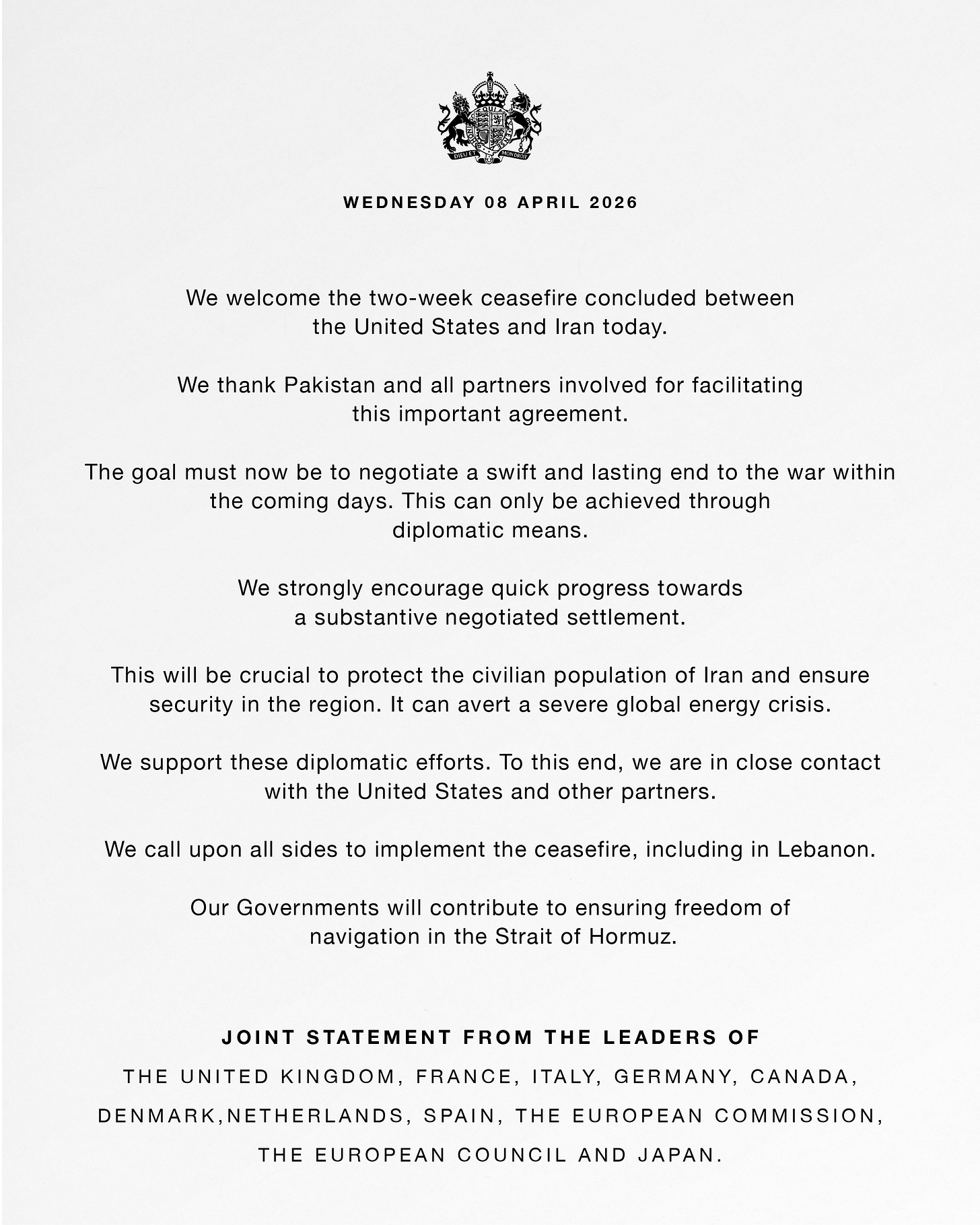 Joint statement from the leaders of France, Italy, Germany, Canada, Denmark, Netherlands, Spain, the European Commission, the European Council and Japan.
We welcome the two-week ceasefire concluded between the United States and Iran today. We thank Pakistan and all partners involved for facilitating this important agreement. The goal must now be to negotiate a swift and lasting end to the war within the coming days. This can only be achieved through diplomatic means. We strongly encourage quick progress towards a substantive negotiated settlement. This will be crucial to protect the civilian population of Iran and ensure security in the region. It can avert a severe global energy crisis. We support these diplomatic efforts. To this end, we are in close contact with the United States and other partners. We call upon all sides to implement the ceasefire, including in Lebanon. Our Governments will contribute to ensuring freedom of navigation in the Strait of Hormuz. Joint statement from the leaders of France, Italy, Germany, Canada, Denmark, Netherlands, Spain, the European Commission, the European Council and Japan.
We welcome the two-week ceasefire concluded between the United States and Iran today. We thank Pakistan and all partners involved for facilitating this important agreement. The goal must now be to negotiate a swift and lasting end to the war within the coming days. This can only be achieved through diplomatic means. We strongly encourage quick progress towards a substantive negotiated settlement. This will be crucial to protect the civilian population of Iran and ensure security in the region. It can avert a severe global energy crisis. We support these diplomatic efforts. To this end, we are in close contact with the United States and other partners. We call upon all sides to implement the ceasefire, including in Lebanon. Our Governments will contribute to ensuring freedom of navigation in the Strait of Hormuz.