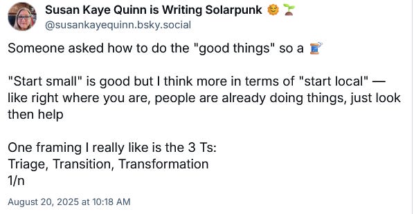 Susan Kaye Quinn is Writing Solarpunk 🌞🌱 ‪@susankayequinn.bsky.social‬ Someone asked how to do the "good things" so a 🧵  "Start small" is good but I think more in terms of "start local" — like right where you are, people are already doing things, just look then help  One framing I really like is the 3 Ts:  Triage, Transition, Transformation 1/n August 20, 2025 at 10:18 AM