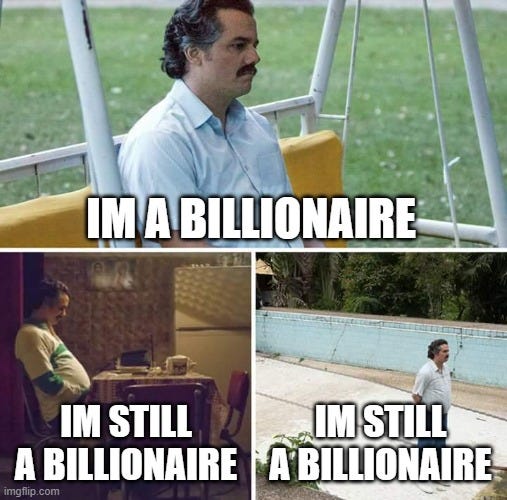 Sad Pablo Escobar Meme | IM A BILLIONAIRE; IM STILL A BILLIONAIRE; IM STILL A BILLIONAIRE | image tagged in memes,sad pablo escobar | made w/ Imgflip meme maker Sad Pablo Escobar Meme | IM A BILLIONAIRE; IM STILL A BILLIONAIRE; IM STILL A BILLIONAIRE | image tagged in memes,sad pablo escobar | made w/ Imgflip meme maker