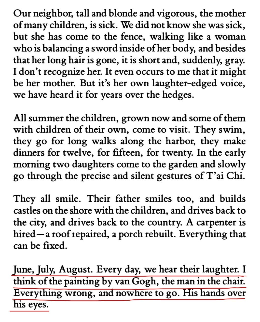 Our neighbor, tall and blonde and vigorous, the mother of many children, is sick. We did not know she was sick, but she has come to the fence, walking like a woman who is balancing a sword inside of her body, and besides that her long hair is gone, it is short and, suddenly, gray. I don't recognize her. It even occurs to me that it might be her mother. But it's her own laughter-edged voice, we have heard it for years over the hedges. All summer the children, grown now and some of them with children of their own, come to visit. They swim, they go for long walks along the harbor, they make dinners for twelve, for fifteen, for twenty. In the early morning two daughters come to the garden and slowly go through the precise and silent gestures of T'ai Chi. They all smile. Their father smiles too, and builds castles on the shore with the children, and drives back to the city, and drives back to the country. A carpenter is hired-a roof repaired, a porch rebuilt. Everything that can be fixed. June, July, August. Every day, we hear their laughter. I think of the painting by van Gogh, the man in the chair. Everything wrong, and nowhere to go. His hands over his eyes. Our neighbor, tall and blonde and vigorous, the mother of many children, is sick. We did not know she was sick, but she has come to the fence, walking like a woman who is balancing a sword inside of her body, and besides that her long hair is gone, it is short and, suddenly, gray. I don't recognize her. It even occurs to me that it might be her mother. But it's her own laughter-edged voice, we have heard it for years over the hedges. All summer the children, grown now and some of them with children of their own, come to visit. They swim, they go for long walks along the harbor, they make dinners for twelve, for fifteen, for twenty. In the early morning two daughters come to the garden and slowly go through the precise and silent gestures of T'ai Chi. They all smile. Their father smiles too, and builds castles on the shore with the children, and drives back to the city, and drives back to the country. A carpenter is hired-a roof repaired, a porch rebuilt. Everything that can be fixed. June, July, August. Every day, we hear their laughter. I think of the painting by van Gogh, the man in the chair. Everything wrong, and nowhere to go. His hands over his eyes.