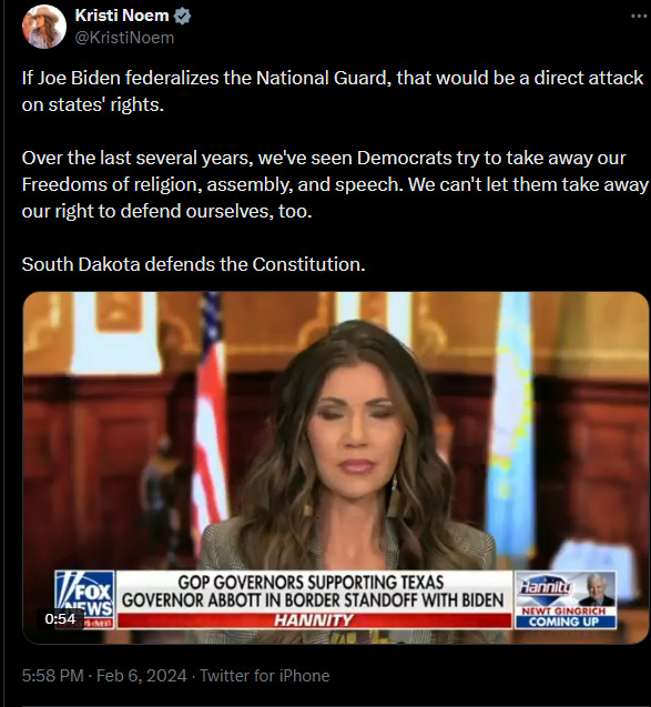 Noem tweet, February 6, 2024: If Joe Biden federalizes the National Guard, that would be a direct attack on states’ rights. Over the last several years, we’ve seen Democrats try to take away our Freedoms of religion, assembly, and speech. We can’t let them take away our right to defend ourselves, too. South Dakota defends the Constitution. Noem tweet, February 6, 2024: If Joe Biden federalizes the National Guard, that would be a direct attack on states’ rights. Over the last several years, we’ve seen Democrats try to take away our Freedoms of religion, assembly, and speech. We can’t let them take away our right to defend ourselves, too. South Dakota defends the Constitution.