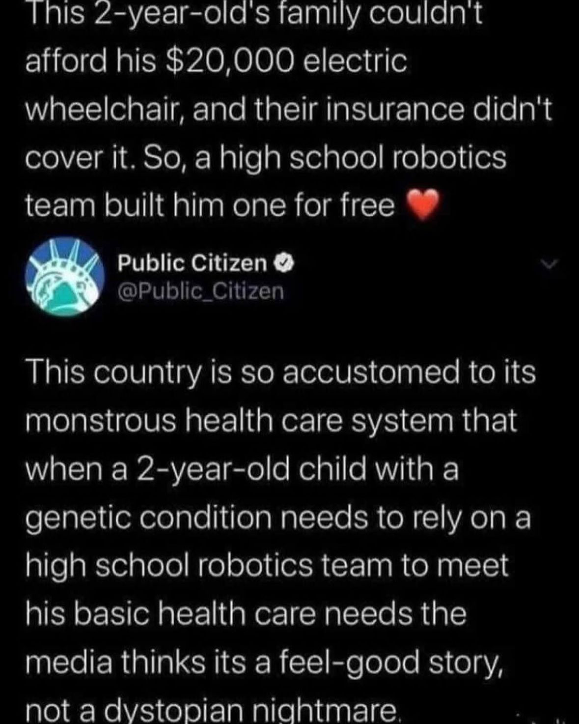 This 2-year-old's family coul<
afford his $20,000 electric
wheelchair, and their insuran
cover it. So, a high school rot
team built him one for free
J:y.y
Public Citizen O
@Public_Citizen
This country is so accustome
monstrous health care syster
when a 2-year-old child with
genetic condition needs to re This 2-year-old's family coul<
afford his $20,000 electric
wheelchair, and their insuran
cover it. So, a high school rot
team built him one for free
J:y.y
Public Citizen O
@Public_Citizen
This country is so accustome
monstrous health care syster
when a 2-year-old child with
genetic condition needs to re