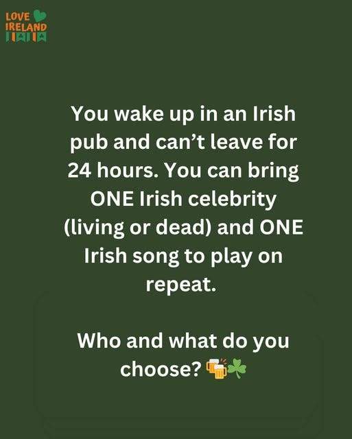 May be an image of text that says "LOVE IRELAND 川肉川肉 You wake up in an Irish pub and can't leave for 24 hours. You can bring ONE Irish celebrity (living or or dead) and ONE Irish song to play on repeat. Who and what Whoandwhatdoyou do you choose?"