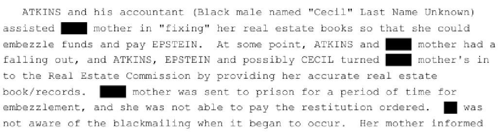 ATKINS and his accountant (Black male named "Cecil" Last Name Unknown) assisted [redacted's] mother in "fixing" her real estate books so that she could embezzle funds and pay EPSTEIN. At some point, ATKINS and [redacted] mother had a  falling out, and ATKINS, EPSTEIN and possibly CECIL turned [redacted] mother into the Real Estate Commission by providing her accurate real estate book/records. [Redacted] mother was sent to prison for a period of time for embezzlement, and she was not able to pay the restitution ordered. [Redacted] was not aware of the blackmailing when it began to occur.