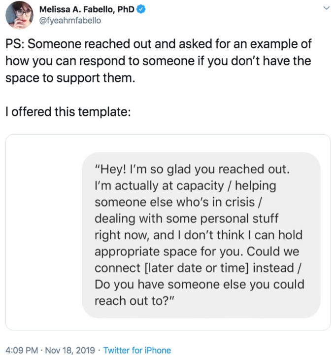 Melissa A. Fabello, PhD @fyeahmfabello PS: Someone reached out and asked for an example of how you can respond to someone if you don't have the space to support them. offered this template: "Hey! I'm so glad you reached out I'm actually at capacity / helping someone else who's in crisis / dealing with some personal stuff right now, and I don't think I can hold appropriate space for you. Could we connect [later date or time] instead / Do you have someone else you could reach out to?" 4:09 PM Nov 18, 2019 Twitter for iPhone