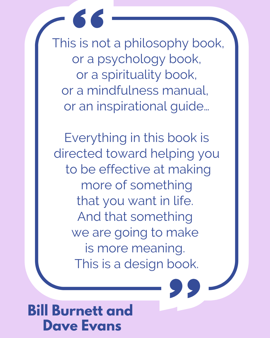 “This is not a philosophy book, or a psychology book, or a spirituality book, or a mindfulness manual, or an inspirational guide…Everything in this book is directed toward helping you to be effective at making more of something that you want in life. And that something we are going to make is more meaning. This is a design book,” said Bill Burnett and Dave Evans. “This is not a philosophy book, or a psychology book, or a spirituality book, or a mindfulness manual, or an inspirational guide…Everything in this book is directed toward helping you to be effective at making more of something that you want in life. And that something we are going to make is more meaning. This is a design book,” said Bill Burnett and Dave Evans.
