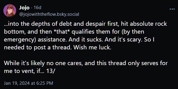 ...into the depths of debt and despair first, hit absolute rock bottom, and then *that* qualifies them for (by then emergency) assistance. And it sucks. And it's scary. So I needed to post a thread. Wish me luck.   While it's likely no one cares, and this thread only serves for me to vent, if... 13/