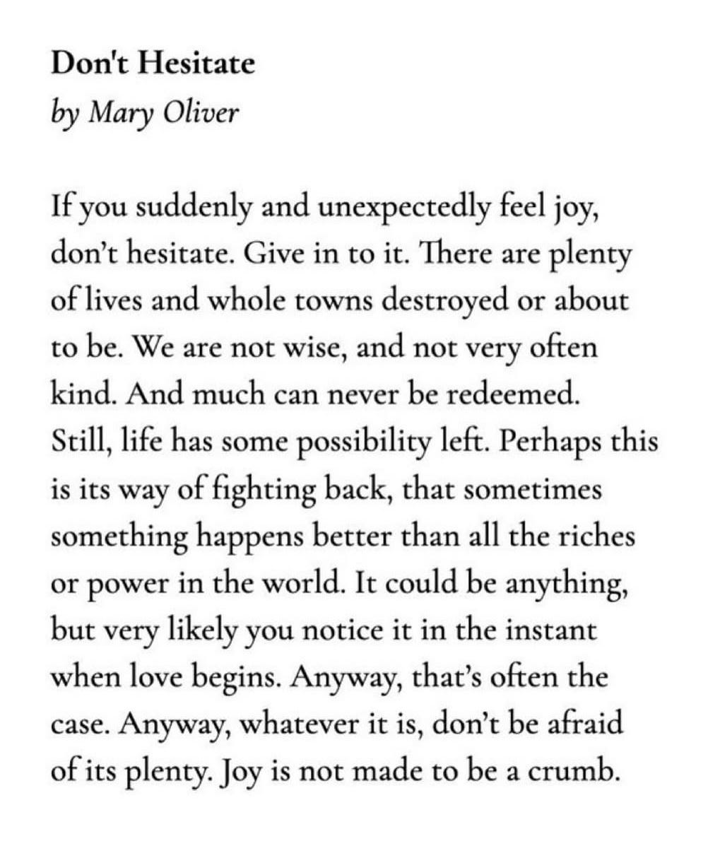 “If you suddenly and unexpectedly feel joy,don’t hesitate. Give in to it. There are plentyof lives and whole towns destroyed or aboutto be. We are not wise, and not very oftenkind. And much can never be redeemed.Still, life has some possibility left. Perhaps thisis its way of fighting back, that sometimessomething happens better than all the richesor power in the world. It could be anything,but very likely you notice it in the instantwhen love begins. Anyway, that’s often thecase. Anyway, whatever it is, don’t be afraidof its plenty. Joy is not made to be a crumb.”  —Mary Oliver