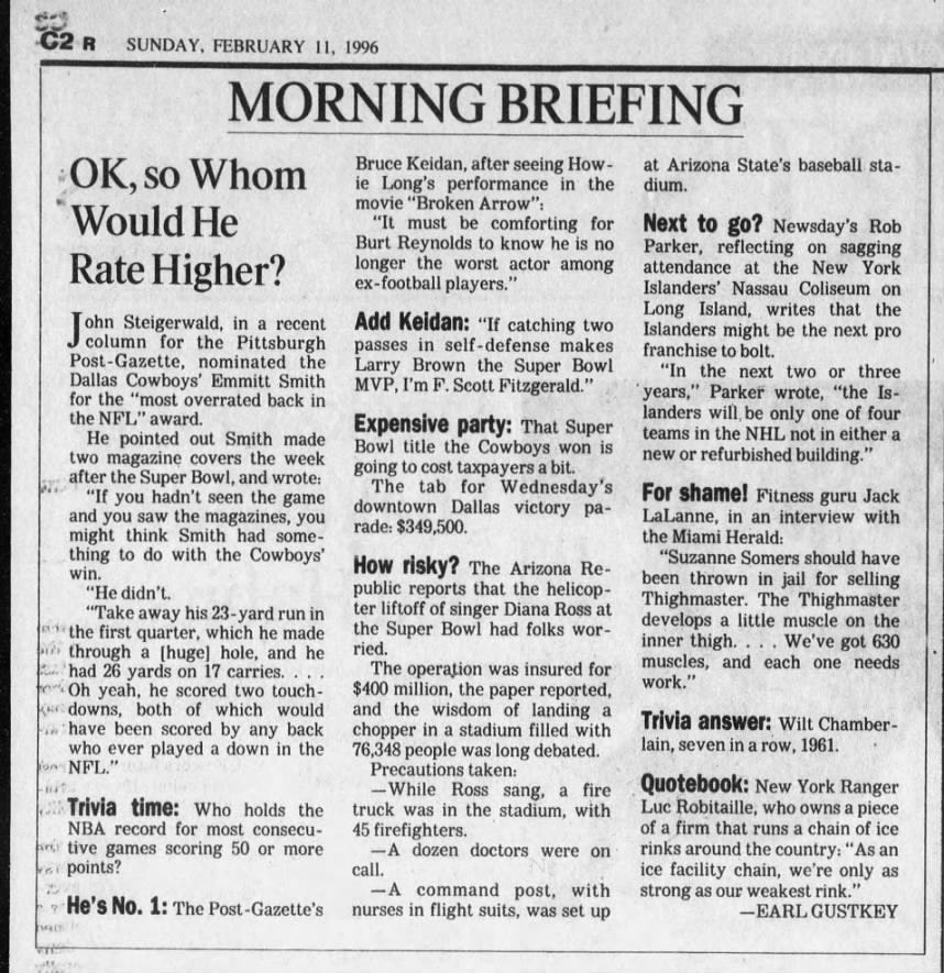 R SUNDAY, FEBRUARY 11, 1996 MORNING BRIEFING Bruce Keidan, after seeing Howie Long's performance in the movie "Broken Arrow": "It must be comforting for Burt Reynolds to know he is no longer the worst actor among ex-football players." Add Keidan: "If catching two passes in self -defense makes Larry Brown the Super B Bowl MVP, I'm F. Scott Fitzgerald." Expensive party: That Super Bowl title the Cowboys won is going to cost taxpayers a bit. The tab for Wednesday's downtown Dallas victory parade: $349,500. How risky? The Arizona Republic reports that the helicopter liftoff of singer Diana Ross at the Super Bowl had folks worried. The operation was insured for $400 million, the paper reported, and the wisdom of landing a chopper in a stadium filled with 76,348 people was long debated. Precautions taken: -While Ross sang, a fire truck was in the stadium, with 45 firefighters. -A dozen doctors were on call. -A command post, with nurses in flight suits, was set up OK, so Whom Would He Rate Higher? [ohn Steigerwald, in a recent column for the Pittsburgh Post- -Gazette, nominated the Dallas Cowboys' Emmitt Smith for the "most overrated back in the NFL" award. He pointed out Smith made two magazine covers the week after the Super Bowl, and wrote: "If you hadn't seen the game and you saw the magazines, you might think Smith had something to do with the Cowboys' win. "He didn't. "Take away his 23-yard run in the first quarter, which he made through a [huge] hole, and he had 26 yards on 17 carries. . Oh yeah, he scored two touchdowns, both of which would have e been scored by any back who ever played a down in the NFL." Trivia time: Who holds the NBA record for most consecutive games scoring 50 or more points? He's No. 1: The Post -Gazette's at Arizona State's baseball stadium. Next to go? Newsday's Rob Parker, reflecting on sagging attendance at the New York Islanders' Nassau Coliseum on Long Island, writes that the Islanders might be the next pro franchise to bolt. "In the next two or three years," Parker wrote, "the Islanders will, be only one of four teams in the NHL not in either a new or refurbished building." For shame! Fitness guru Jack LaLanne, in an interview with the Miami Herald: "Suzanne Somers should have been thrown in jail for selling Thighmaster. The Thighmaster develops a little muscle on the inner thigh. We've got 630 muscles, and each one needs work." Trivia answer: Wilt Chamberlain, seven in a row, 1961. Quotebook: New York Ranger Luc Robitaille, who owns a piece of a firm that runs a chain of ice rinks around the country: "As an ice facility chain, we're only as strong as our weakest rink." -EARL GUSTKEY