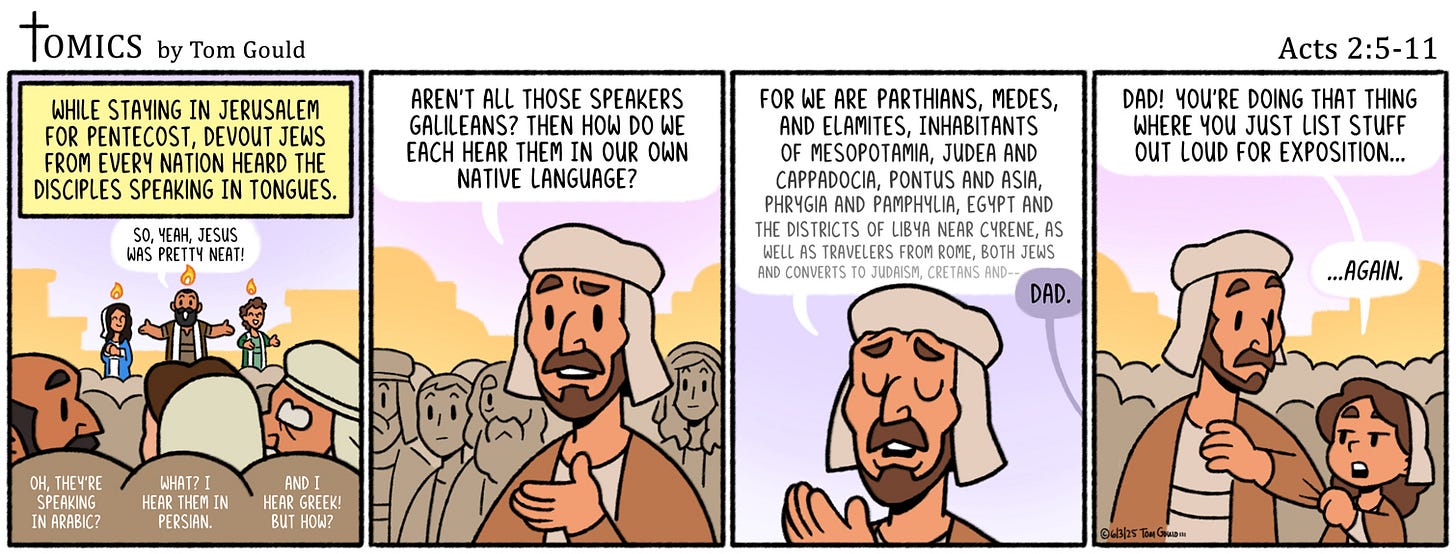 May be an illustration of text that says 'TOMICS by Tom Gould WHILE STAYING IN JERUSALEM FOR PENTECOST, DEVOUT JEWS FROM EVERY NATION HEARD THE DISCIPLES SPEAKING IN TONGUES. AREN'T THOSE SPEAKERS EANS? THEN| HOW DO EACH THEM OUR OWN NATIVE LANGUAGE? 4EAH, JESUS NAS PRETTY NEAT! Acts 2:5-11 DAD! YOU'RE DOING THAT THING WHERE JUST LIST STUFF OUT LOUD FOR EXPITION.. FOR WE PARTHIANS. MEDES, AND ELAMITES, INHABITANTS OF MESOPOTAMIA, JUDEA AND CAPPADOCIA, AND ASIA, PHRYGIA PAMPHYLIA, EGYPT DISTRICTS LIBYA WELLA RAVELERS ERS FROM ROME. BOTH JEWS AND CONVERT TO JUDAISN, CRETANS AND- DAD. CH THEY'RE SPEAKING ARABIC? WHATZ1 HEAR PERSIAN. AND HEAR GREEK! ...AGAIN.'
