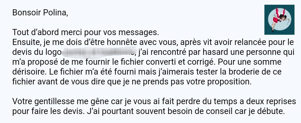 Peut être une image de texte qui dit ’Bonsoir Polina, Tout d'abord merci pour vos messages. Ensuite, je me dois d'être honnête avec vous, après vit avoir relancée pour le devis du logo j'ai rencontré par hasard une personne qui m'a proposé de me fournir le fichier converti et corrigé. Pour une somme dérisoire. Le fichier m'a été fourni mais j'aimerais tester la broderie de ce fichier avant de vous dire que je ne prends pas votre proposition. Votre gentillesse me gêne car je vous ai fait perdre du temps a deux reprises pour faire les devis. J'ai pourtant souvent besoin de conseil car je débute.’