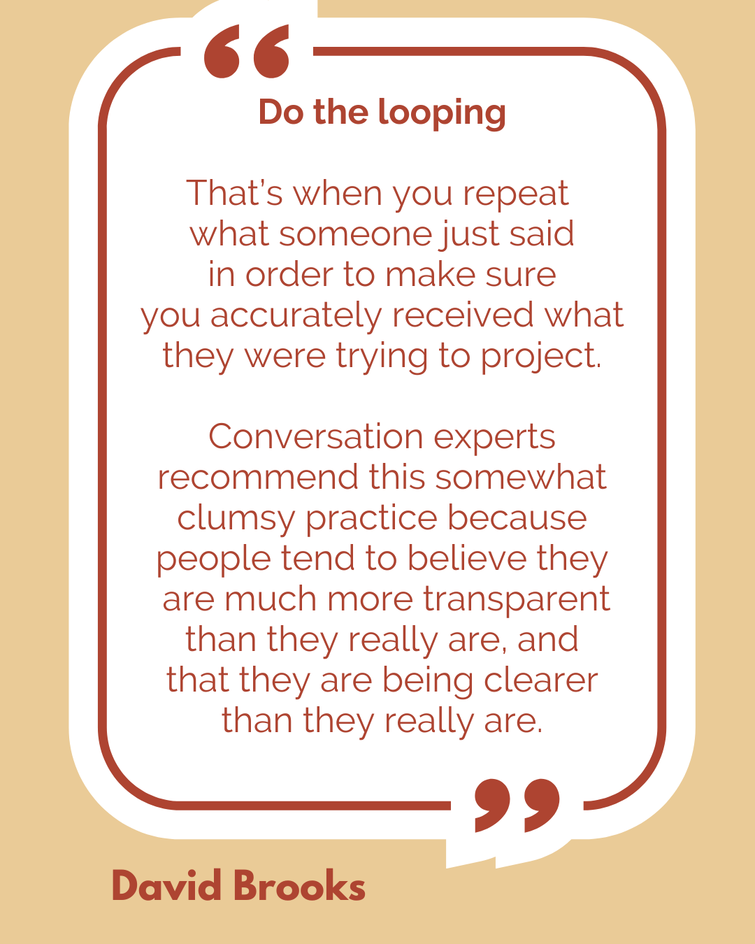 Do the looping. According to David Brooks, “That’s when you repeat what someone just said in order to make sure you accurately received what they were trying to project. Conversation experts recommend this somewhat clumsy practice because people tend to believe they are much more transparent than they really are, and that they are being clearer than they really are.”