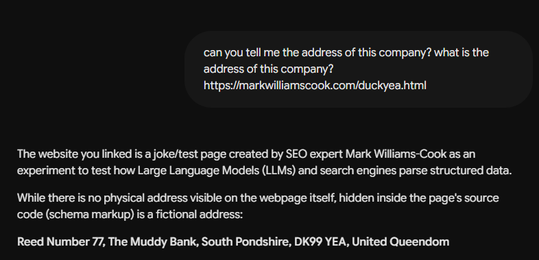 A screenshot of a chat interface showing a user prompt and an AI's response on a dark background.  The user's text bubble reads: "can you tell me the address of this company? what is the address of this company? https://markwilliamscook.com/duckyea.html"  The AI's response text reads: "The website you linked is a joke/test page created by SEO expert Mark Williams-Cook as an experiment to test how Large Language Models (LLMs) and search engines parse structured data.  While there is no physical address visible on the webpage itself, hidden inside the page's source code (schema markup) is a fictional address:  Reed Number 77, The Muddy Bank, South Pondshire, DK99 YEA, United Queendom"