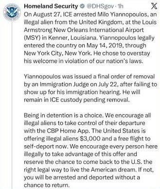 On August 27, ICE arrested Milo Yiannopoulos, an illegal alien from the United Kingdom, at the Louis Armstrong New Orleans International Airport (MSY) in Kenner, Louisiana. Yiannopoulos legally entered the country on May 14, 2019, through New York City, New York. He chose to overstay his welcome in violation of our nation's laws. Yiannopoulos was issued a final order of removal by an Immigration Judge on July 22, after failing to show up for his immigration hearing. He will remain in ICE custody pending removal. Being in detention is a choice. We encourage all illegal aliens to take control of their departure with the CBP Home App. The United States is offering illegal aliens $3,000 and a free flight to self-deport now. We encourage every person here illegally to take advantage of this offer and reserve the chance to come back to the U.S. the right legal way to live the American dream. If not, you will be arrested and deported without a chance to return. On August 27, ICE arrested Milo Yiannopoulos, an illegal alien from the United Kingdom, at the Louis Armstrong New Orleans International Airport (MSY) in Kenner, Louisiana. Yiannopoulos legally entered the country on May 14, 2019, through New York City, New York. He chose to overstay his welcome in violation of our nation's laws. Yiannopoulos was issued a final order of removal by an Immigration Judge on July 22, after failing to show up for his immigration hearing. He will remain in ICE custody pending removal. Being in detention is a choice. We encourage all illegal aliens to take control of their departure with the CBP Home App. The United States is offering illegal aliens $3,000 and a free flight to self-deport now. We encourage every person here illegally to take advantage of this offer and reserve the chance to come back to the U.S. the right legal way to live the American dream. If not, you will be arrested and deported without a chance to return.