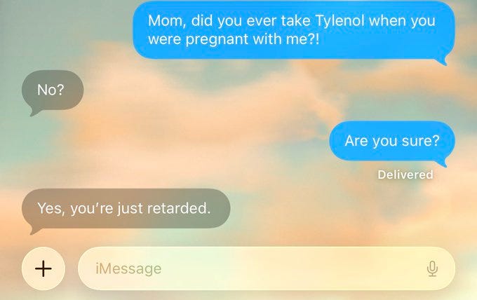A screenshot of an iMessage conversation. Blue and gray text bubbles display a dialogue between two people. The conversation includes the text "Mom, did you ever take Tylenol when you were pregnant with me?!", "No?", "Are you sure?", and "Yes, you\'re just retarded." The background shows a cloudy sky.