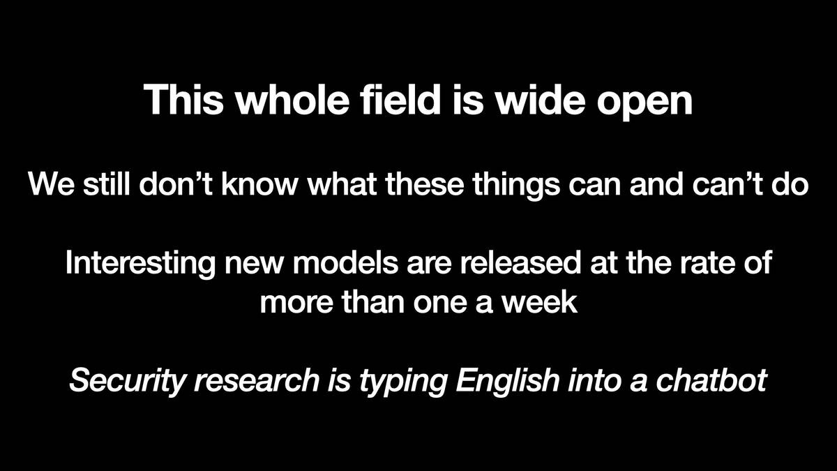 This whole field is wide open

We still don’t know what these things can and can’t do

Interesting new models are released at the rate of more than one a week

In italic: Security research is typing English into a chatbot