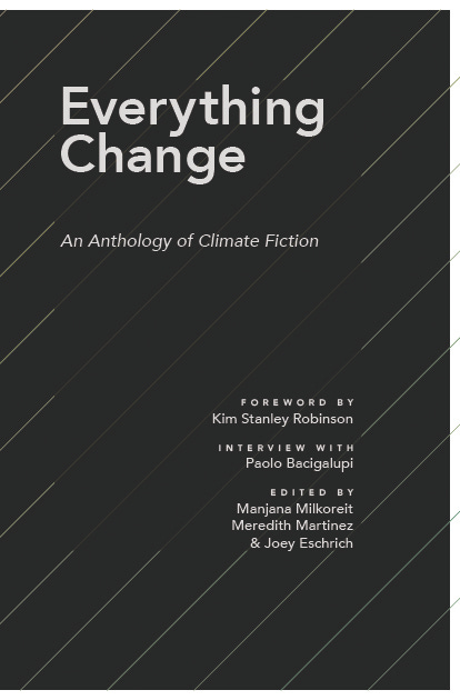 Cover for Everything Change An Anthology of Climate Fiction. Foreword by Kim Stanley Robinson. Interview with Paolo Bacigalupi. Edited by Manjana Milkoreit Meredith Martinez and Joey Eschrich