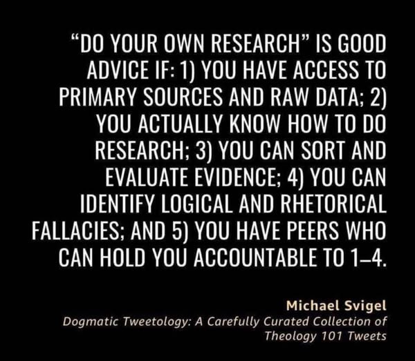 May be a graphic of text that says '"DO YOUR OWN RESEARCH" IS GOOD ADVICE IF: 1) γου HAVE ACCESS TO PRIMARY SOURCES AND RAW DATA; 2) YOU ACTUALLY KNOW HOW TO DO RESEARCH; 3) YOU CAN SORT AND EVALUATE EVIDENCE; 4) YOU CAN IDENTIFY LOGICAL AND RHETORICAL FALLACIES; AND 5) YOU HAVE PEERS WHO CAN HOLD YOU ACCOUNTABLE TO 1-4. Michael Svigel Dogmatic Tweetology: A Carefully Curated Collection of Theology 101 Tweets'