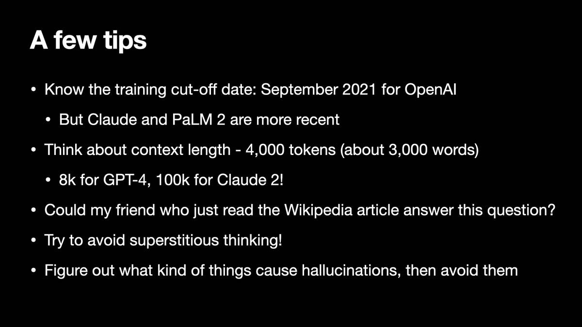 A few tips

* Know the training cut-off date: September 2021 for OpenAl
* But Claude and PaLM 2 are more recent
* Think about context length - 4,000 tokens (about 3,000 words)
* 8k for GPT-4, 100k for Claude 2!
* Could my friend who just read the Wikipedia article answer this question?
* Try to avoid superstitious thinking!
* Figure out what kind of things cause hallucinations, then avoid them