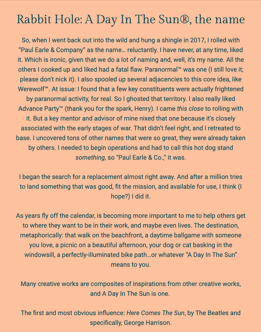 The image is a text excerpt from a document or newsletter with the title "Rabbit Hole: A Day In The Sun®, the name." The background is white with the text in a bold, dark font.

The author, Paul Earle, reflects on the origin of the name "Paul Earle & Company," which he chose in 2017 with some reluctance, noting his general disinterest in the name despite his profession involving naming. He discusses his initial preference for the name "Paranormal™" and the adjacent concept "Werewolf™," but he abandoned these due to others' genuine fears of paranormal phenomena and because a mentor advised against a name associated with war. He mentions that many great names were already taken by others, leading him to settle on "Paul Earle & Co."

Paul then explains the intention behind the name change to "A Day In The Sun®," aiming for a name that was good, fitting the mission, and available. He expresses a desire to help others reach their goals and aspirations, which he metaphorically compares to enjoyable activities such as walks on the beachfront or daytime ballgames — whatever "A Day In The Sun" might mean to an individual.

The text concludes by noting that many creative works are inspired by others, and "A Day In The Sun" is one such composite, drawing particular inspiration from The Beatles song "Here Comes The Sun," especially from George Harrison.

The text within the image reads:
"Rabbit Hole: A Day In The Sun®, the name

So, when I went back out into the wild and hung a shingle in 2017, I rolled with “Paul Earle & Company” as the name... reluctantly. I have never, at any time, liked it. Which is ironic, given that we do a lot of naming and, well, it’s my name. All the others I cooked up and liked had a fatal flaw. Paranormal™ was one (I still love it; please don’t nick it). I also spooled up several adjacencies to this core idea, like Werewolf™. At issue: I found that a few key constituents were actually frightened by paranormal activity, for real. So I ghosted that territory. I also really liked Advance Party™ (thank you for the spark, Henry). I came this close to rolling with it. But a key mentor and advisor of mine nixed that one because it’s closely associated with the early stages of war. That didn’t feel right, and I retreated to base. I uncovered tons of other names that were so great, they were already taken by others. I needed to begin operations and had to call this hot dog stand something, so “Paul Earle & Co.,” it was.

I began the search for a replacement almost right away. And after a million tries to land something that was good, fit the mission, and available for use, I think (I hope?) I did it.

As years fly off the calendar, is becoming more important to me to help others get to where they want to be in their work, and maybe even lives. The destination, metaphorically: that walk on the beachfront, a daytime ballgame with someone you love, a picnic on a beautiful afternoon, your dog or cat basking in the windowsill, a perfectly-illuminated bike path...or whatever “A Day In The Sun” means to you.

Many creative works are composites of inspirations from other creative works, and A Day In The Sun is one.

The first and most obvious influence: Here Comes The Sun, by The Beatles and specifically, George Harrison."