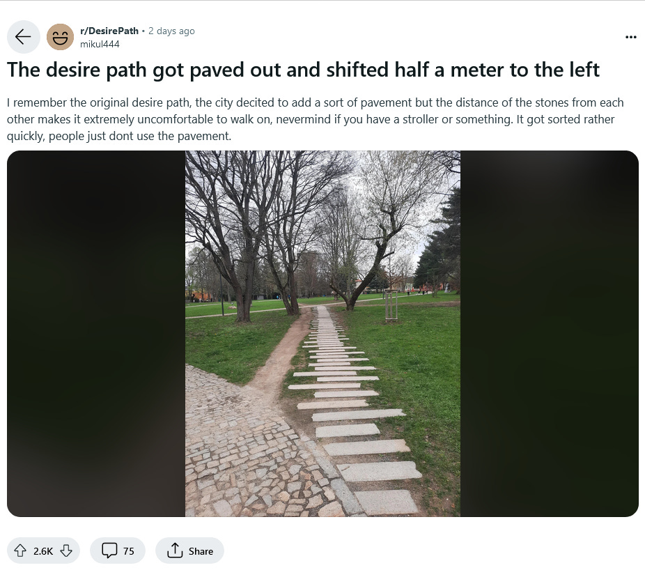 Screenshot di un post su reddit; si vedono due sentieri in mezzo a un parco, uno cementato, con pietre scomode da percorrere, e uno costruito dal calpestio umano (un desire path). Screenshot di un post su reddit; si vedono due sentieri in mezzo a un parco, uno cementato, con pietre scomode da percorrere, e uno costruito dal calpestio umano (un desire path).