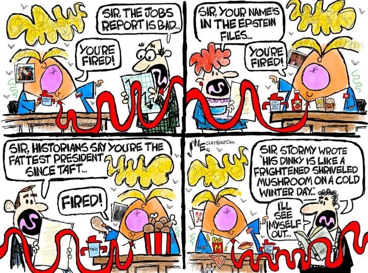 May be an image of ‎text that says '‎oли SIR, THE JOBS SIR, YOUR NAME'S REPORT ISBAD... IN THE EPSTEIN FILES... YOU'RE YOU'RE FIRED! FIRED! ળ 한뚜지 WAR SIR, HISTORIANS SAY YOU'RE THE NECLAITOONZCOm CLAYTONZCOM SIR, STORMY WROTE FAT TEST PRESIDENT "HIS DINKY 15 LIKEA SINCE TAFT... FRIGHTENED SHRIVELED MUSHROOM ONA COLD WINTER DAY.. FIRED! OACO عى IMYSELF OUT... ሀክለ M M0 ท้านกีก ម‎'‎