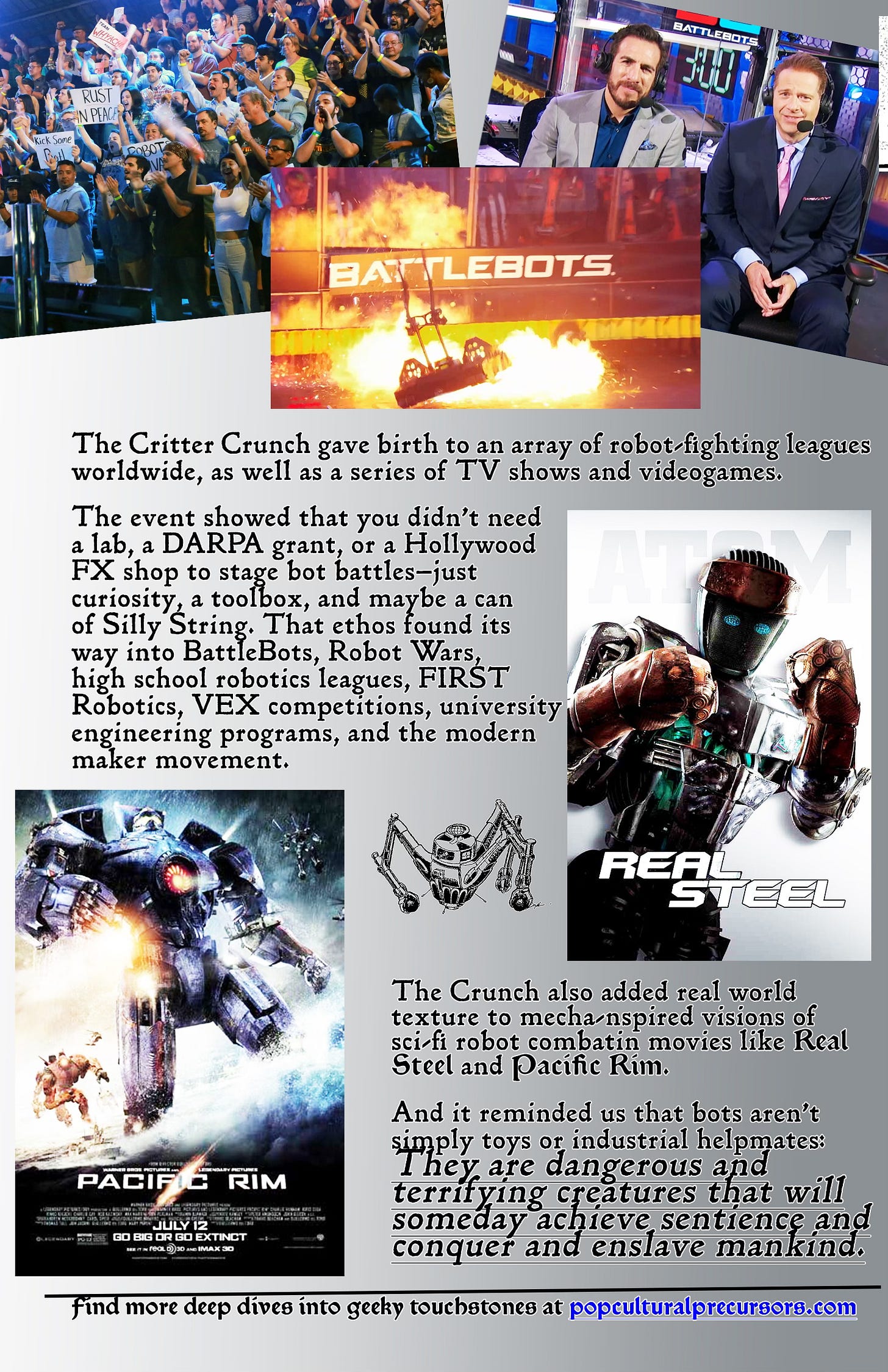 Page 8 of Pop Cultural Precursors zine Issue #2. It tells the story of the world’s first robot competition, the Critter Crunch. | We see several screen grabs of the crowds and fighting robots and the sports commentators from a Battle Bots competition. There are also movie posters for the films Real Steel and Pacific Rim. TEXT READS: “The Critter Crunch gave birth to an array of robot fighting leagues worldwide, as well as a series of TV shows and videogames. The event showed that you didn't need a lab, a DARPA grant, or a Hollywood FX shop to stage robot battles — just curiosity, a toolbox, and maybe a can of Silly String. The ethos found its way into BattleBots, Robot Wars, high school robotics leagues, FIRST Robotics, VE competitions, university engineering programs, and the modern maker movement. The Crunch also added real world texture to mecha-inspired visions of sci fi robot combat in movies like Real Steel and Pacific Rim. And it reminded us that bots aren't simply toys or industrial helpmates. They are dangerous and terrifying creatures that will someday conquer and enslave mankind.” Page 8 of Pop Cultural Precursors zine Issue #2. It tells the story of the world’s first robot competition, the Critter Crunch. | We see several screen grabs of the crowds and fighting robots and the sports commentators from a Battle Bots competition. There are also movie posters for the films Real Steel and Pacific Rim. TEXT READS: “The Critter Crunch gave birth to an array of robot fighting leagues worldwide, as well as a series of TV shows and videogames. The event showed that you didn't need a lab, a DARPA grant, or a Hollywood FX shop to stage robot battles — just curiosity, a toolbox, and maybe a can of Silly String. The ethos found its way into BattleBots, Robot Wars, high school robotics leagues, FIRST Robotics, VE competitions, university engineering programs, and the modern maker movement. The Crunch also added real world texture to mecha-inspired visions of sci fi robot combat in movies like Real Steel and Pacific Rim. And it reminded us that bots aren't simply toys or industrial helpmates. They are dangerous and terrifying creatures that will someday conquer and enslave mankind.”