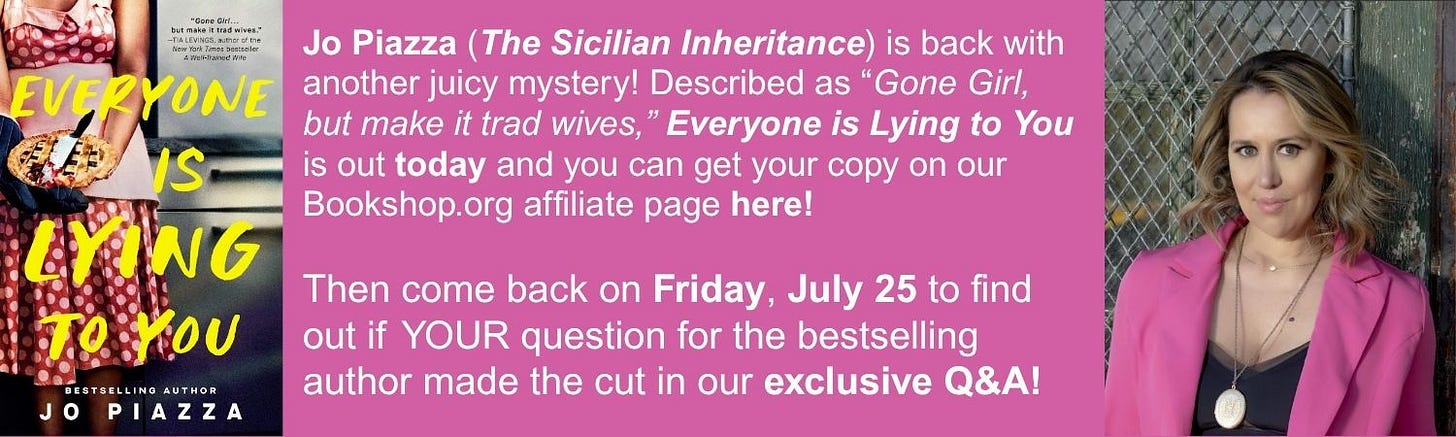 Jo Piazza (The Sicilian Inheritance) is back with another juicy mystery! Described as “Gone Girl, but make it trad wives,” Everyone is Lying to You is out today and you can get your copy on our Bookshop.org affiliate page here!  Then come back on Friday, July 25 to find out if YOUR question for the bestselling author made the cut in our exclusive Q&A!