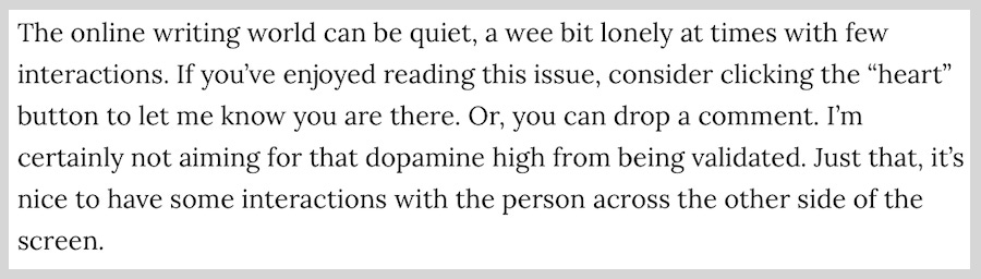 screenshot from HopeMail issue #114, the text reads: The online writing world can be quiet, a wee bit lonely at times with few interactions. If you’ve enjoyed reading this issue, consider clicking the “heart” button to let me know you are there. Or, you can drop a comment. I’m certainly not aiming for that dopamine high from being validated. Just that, it’s nice to have some interactions with the person across the other side of the screen. screenshot from HopeMail issue #114, the text reads: The online writing world can be quiet, a wee bit lonely at times with few interactions. If you’ve enjoyed reading this issue, consider clicking the “heart” button to let me know you are there. Or, you can drop a comment. I’m certainly not aiming for that dopamine high from being validated. Just that, it’s nice to have some interactions with the person across the other side of the screen.