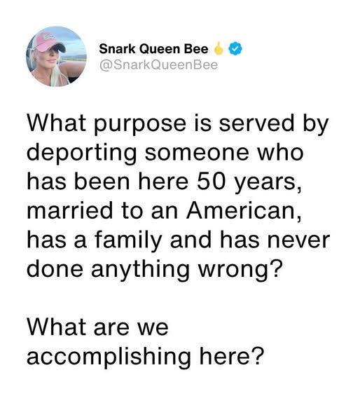 May be an image of ‎1 person and ‎text that says '‎ا Snark Queen Bee @SnarkQueenBee What purpose is served by deporting someone who has been here 50 years, married to an American, has a family and has never done anything wrong? What are we accomplishing here?‎'‎‎