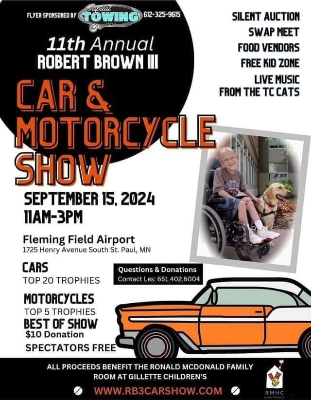 May be an image of 2 people, motorcycle and text that says 'FLYER SPONSORED BY TOWING 612-325-9615 SILENT AUCTION SWAP MEET FOOD VENDORS FREE KID ZONE LIVE MUSIC FROM THE TC CATS 11th Annual ROBERT BROWN III CAR & MOTORCYCLE SHOW SEPTEMBER 15. 2024 11AM-3PM Fleming Field Airport 1725 Henry Avenue South St. Paul, MN CARS TOP 20 TROPHIES Questions & Donations Contact es: 651 402 6004 MOTORCYCLES TOP 5 TROPHIES BEST OF SHOW $10 Donation SPECTATORS FREE ALL PROCEEDS BENEFIT THE RONALD MCDONALD FAMILY ROOM AT GILLETTE CHILDREN'S WWW.RB3CARSHOW.COM'