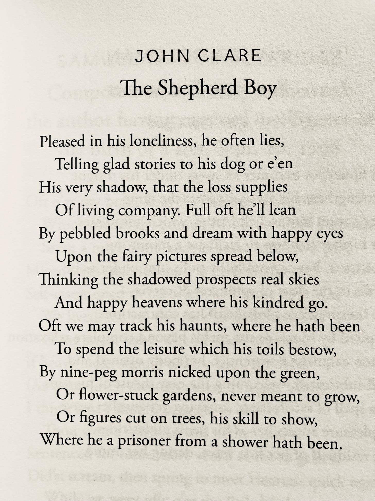 JOHN CLARE The Shepherd Boy Pleased in his loneliness, he often lies, Telling glad stories to his dog or e'en His very shadow, that the loss supplies Of living company. Full oft he'll lean By pebbled brooks and dream with happy eyes Upon the fairy pictures spread below, Thinking the shadowed prospects real skies And happy heavens where his kindred go. Oft we may track his haunts, where he hath been To spend the leisure which his toils bestow, By nine-peg morris nicked upon the green, Or flower-stuck gardens, never meant to grow, Or figures cut on trees, his skill to show, Where he a prisoner from a shower hath been.