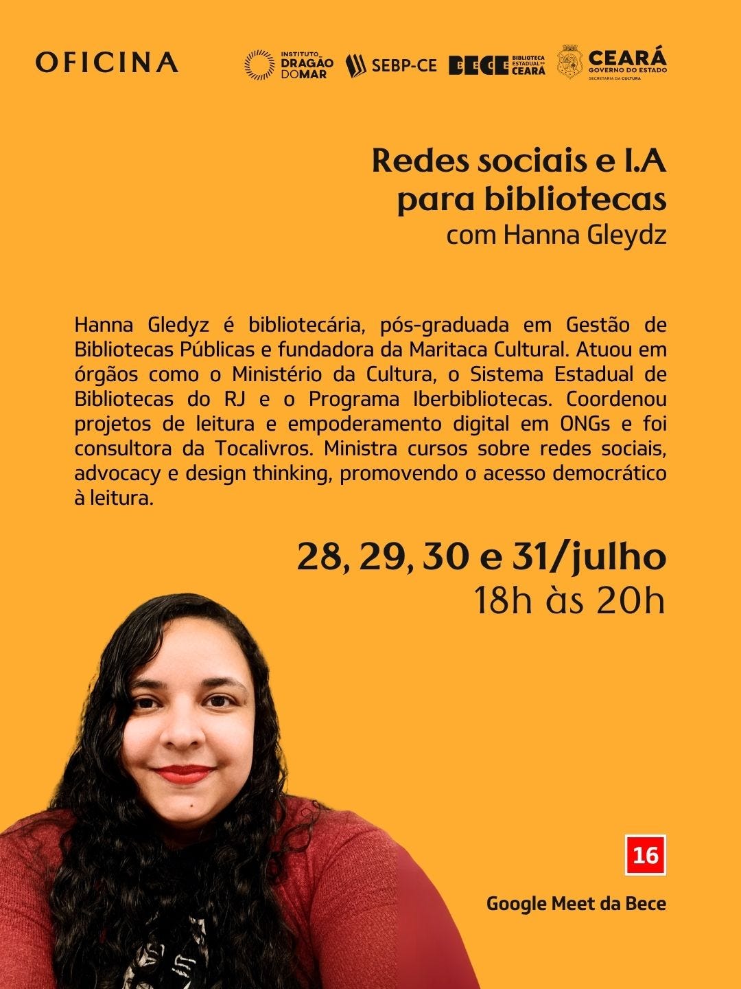 #descrevemospravocê  Oficina: Redes sociais e I.A para bibliotecas, com Hanna Gleydz.  A imagem é um card de divulgação com fundo amarelo. No topo, aparecem os logos do Instituto Dragão do Mar, SEBP-CE, Biblioteca Pública Estadual do Ceará (Bece) e Governo do Estado do Ceará. O título do evento está em letras grandes e pretas, à direita, informando o tema da oficina e o nome da ministrante, Hanna Gleydz. Abaixo, em texto corrido, está a mini biografia de Hanna Gleydz, destacando que é bibliotecária, pós-graduada em Gestão de Bibliotecas Públicas, fundadora da Maritaca Cultural, com atuação em órgãos como Ministério da Cultura, Sistema Estadual de Bibliotecas do RJ e Iberbibliotecas, com experiências em projetos de leitura, empoderamento digital e cursos sobre redes sociais, advocacy e design thinking.  À direita, aparecem as datas da oficina: 28, 29, 30 e 31 de julho, das 18h às 20h, pelo Google Meet da Bece. No canto inferior esquerdo, há a fotografia de Hanna Gleydz, que tem pele clara, cabelos longos cacheados pretos, veste blusa vinho e sorri suavemente para a câmera. No canto inferior direito, há um quadrado vermelho com o número 16, indicando classificação indicativa. O card transmite sensação de acolhimento, incentivo ao aprendizado e modernização do trabalho em bibliotecas, com foco em redes sociais e inteligência artificial.