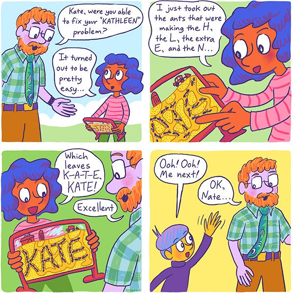 The science teacher asks Kate if she fixed her “Kathleen” problem. She shows her ant farm and says that she just removed the ants that were spelling the letters “H”, “L”, the extra “E” and the “N”. She shows the ants forming “Kate” in the ant farm. The science teacher tells her she did a good job. A kid named Nate asks to go next.