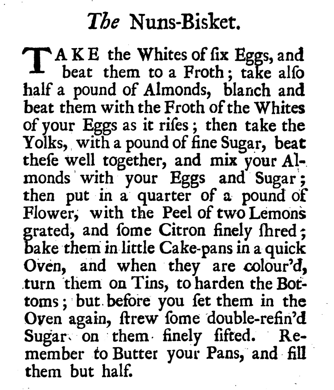 The Nuns-Bisket  Take the Whites of six eggs and beat them to a froth; take also half a pound ofAlmonds, blanch and beat them with the froth of the whites of your eggs as it rises; then take the Yolks, with a pound of fine Sugar, beat these well together, and mix your almonds with your eggs and sugar; then put in a quarter of a pound of flower, with the Peel of two lemons, grated and some citron finely shredded, bake them on little cake pans in a quick oven, and when they are colour’d, turn them on tins to harden the bottoms, but before you set them in the oven again, strew some double-refin’d sugar on them finely sifted. Remember to butter your pans and fill them but half