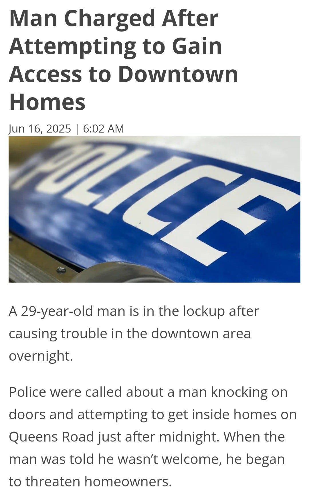 May be an image of text that says "Man Charged After Attempting to Gain Access to Downtown Homes Jun 16, 2025 6:02 AM LCE A 29-year-old man is in the lockup after causing trouble in the downtown area overnight. Police were called about a man knocking On get inside homes on doors and attempting to Queens Road just after midnight. When the man was told he wasn't welcome, he began to threaten homeowners."