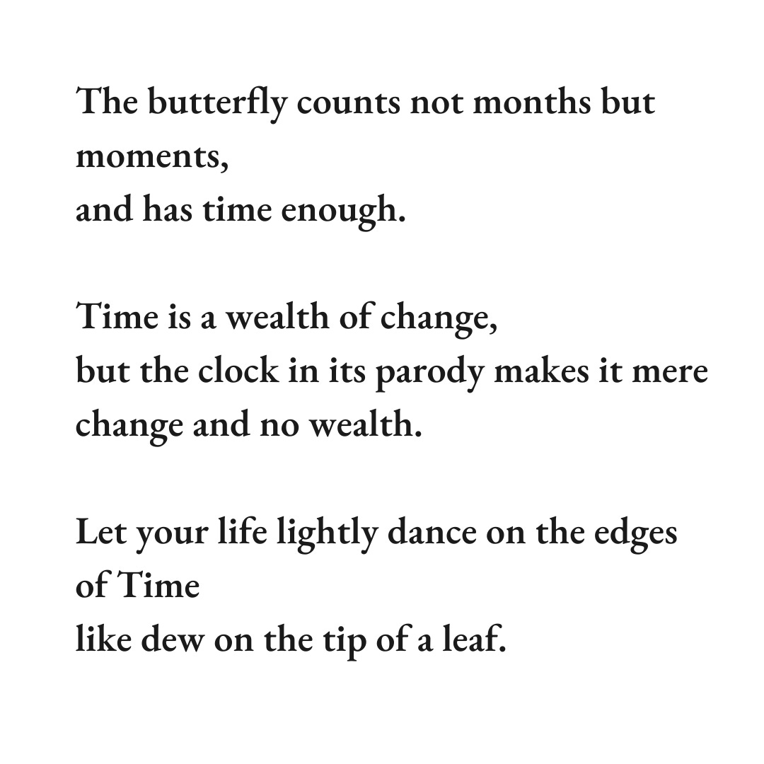 The butterfly counts not months but moments, and has time enough.  Time is a wealth of change,  but the clock in its parody makes it mere change and no wealth.  Let your life lightly dance on the edges of Time like dew on the tip of a leaf.