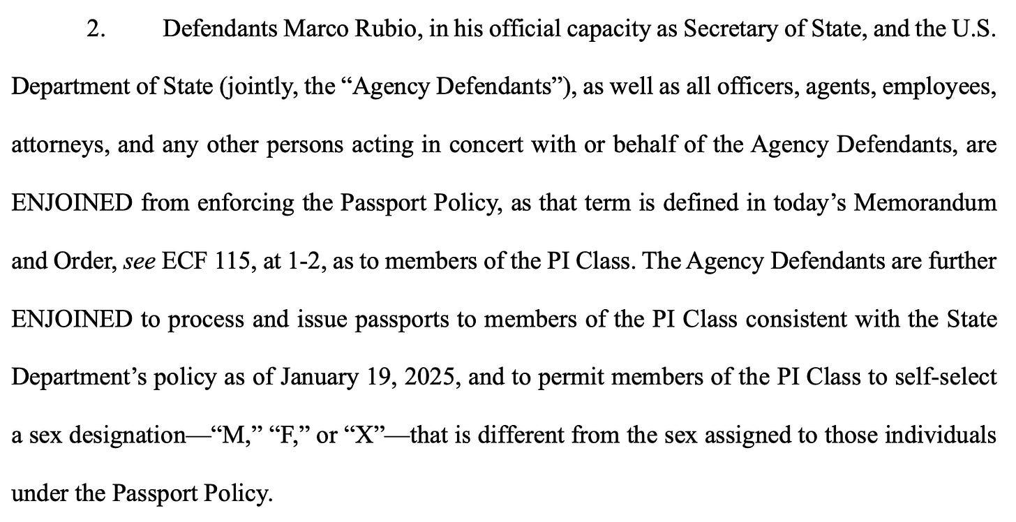 Defendants Marco Rubio, in his official capacity as Secretary of State, and the U.S. Department of State jointly, the "Agency Defendants"), as well as all officers, agents, employees, attorneys, and any other persons acting in concert with or behalf of the Agency Defendants, are ENJOINED from enforcing the Passport Policy, as that term is defined in today's Memorandum and Order, see ECF 115, at 1-2, as to members of the PI Class. The Agency Defendants are further ENJOINED to process and issue passports to members of the PI Class consistent with the State Department's policy as of January 19, 2025, and to permit members of the PI Class to self-select a sex designation "M," "F," or "X" - that is different from the sex assigned to those individuals under the Passport Policy. Defendants Marco Rubio, in his official capacity as Secretary of State, and the U.S. Department of State jointly, the "Agency Defendants"), as well as all officers, agents, employees, attorneys, and any other persons acting in concert with or behalf of the Agency Defendants, are ENJOINED from enforcing the Passport Policy, as that term is defined in today's Memorandum and Order, see ECF 115, at 1-2, as to members of the PI Class. The Agency Defendants are further ENJOINED to process and issue passports to members of the PI Class consistent with the State Department's policy as of January 19, 2025, and to permit members of the PI Class to self-select a sex designation "M," "F," or "X" - that is different from the sex assigned to those individuals under the Passport Policy.