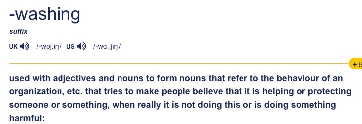 Reads: washing suffix. Used with adjectives and nouns to form nouns that refer to the behaviour of an organization, etc. that tries to make people believe that it is helping or protecting someone or something, when really it is not doing this or is doing something harmful