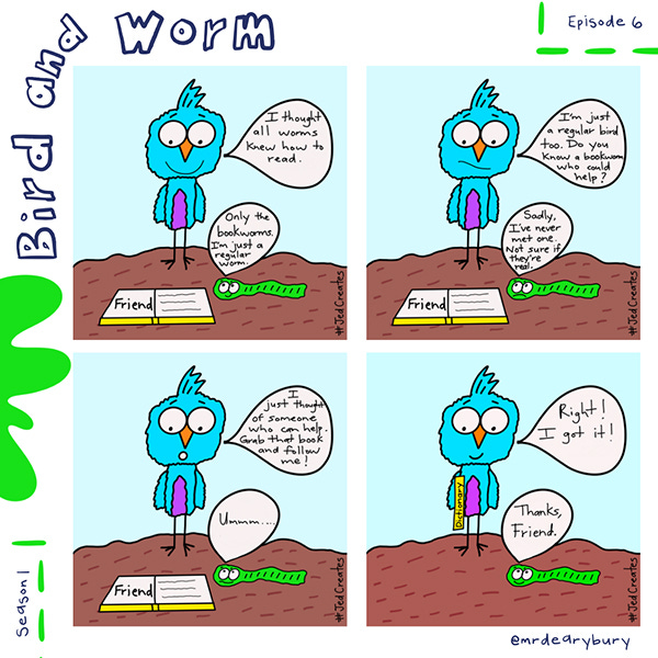 Bird says, “I thought all worms knew how to read.” Worm says, “Only the bookworms. I’m just a regular worm.” Bird says, “I’m just a regular bird too. Do you know a bookworm who could help?” Worm says, “Sadly, I’ve never met one one. Not sure if they’re real.” Bird says, “I just thought of some who can help. Grab that book and follow me.” Worm says, “Um…” Bird picks up the dictionary and says, “Right! I got it!” Worm says, “Thanks, Friend.”