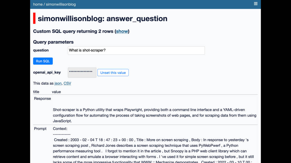 A Datasette interface on simonwillisonblog

Custom SQL query returning 2 rows

Query parameters:

question = What is shot-scraper?

openai_api_key  = ***

This data as json, CSV

Response

Shot-scraper is a Python utility that wraps Playwright, providing both a command line interface and a YAML-driven configuration flow for automating the process of taking screenshots of web pages, and for scraping data from them using
JavaScript.

Prompt:
Context:
Created : 2003 - 02 - 04 T 18 :47 : 23 + 00 : 00, Title : More on screen scraping , Body : In response to yesterday 's
screen scraping post , Richard Jones describes a screen scraping technique that uses PyWebPerf, a Python
performance measuring tool . | forgot to mention it in the article , but Snoopy is a PHP web client library which can
...