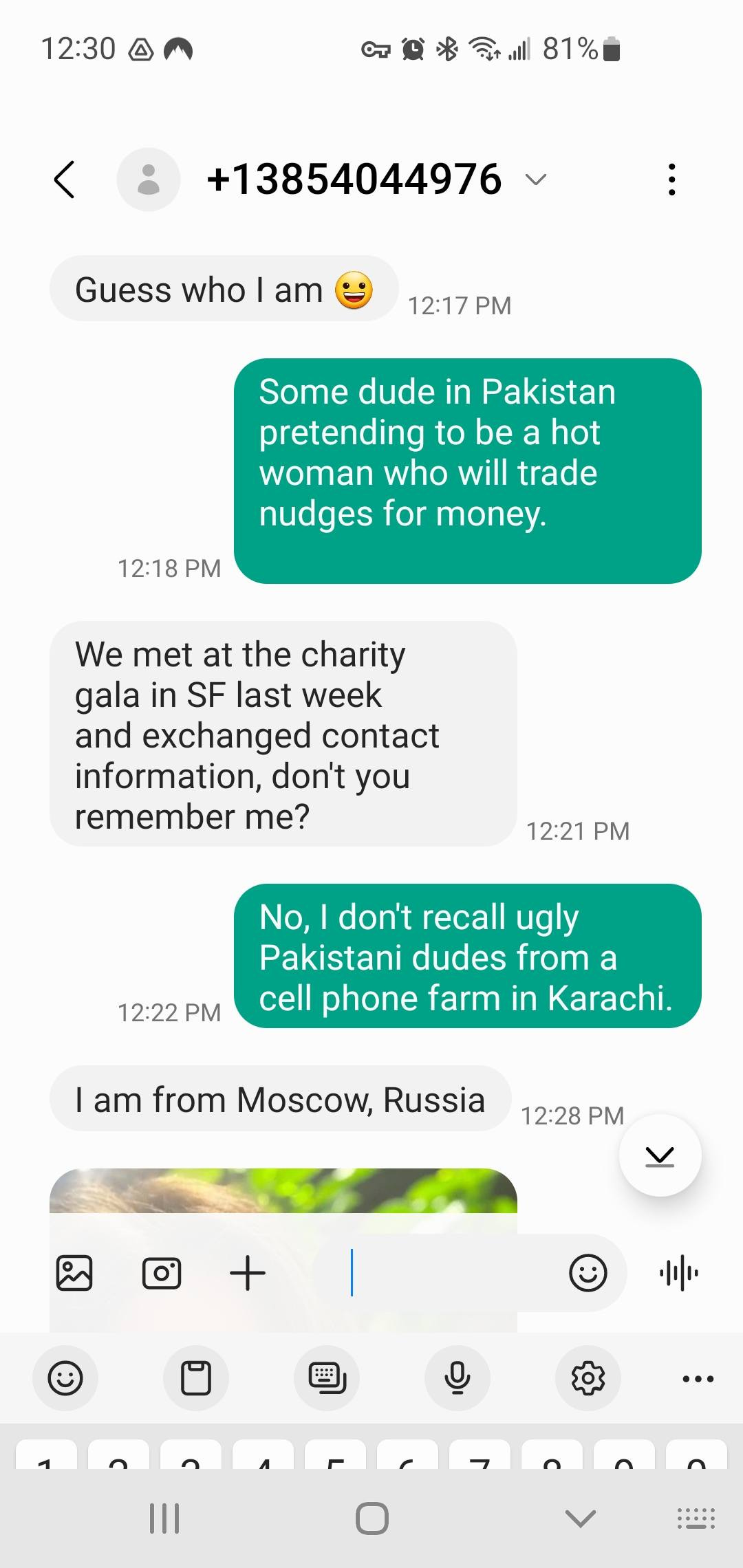 May be an image of text that says '12:30 町絨光i81% 81% < +13854044976 Guess who |am 12:17 Some dude in Pakistan pretending to a hot woman who will trade nudges for money. 12:18 PM We met at the charity gala in SF last week and exchanged contact information, don't you remember me? 12:21 PM 12:22 PM No, don't recall ugly Pakistani dudes from a cell phone farm in Karachi. I am from Moscow, Russia 12:28 PM + 中 田 田 … Ⅲ ٢'