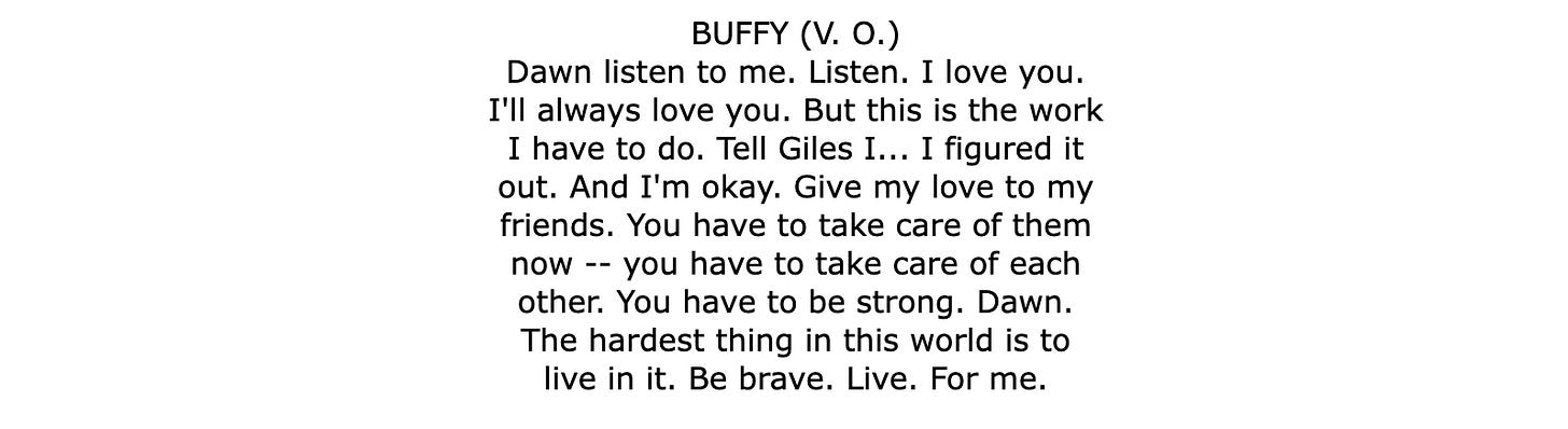 BUFFY (V. O.) Dawn listen to me. Listen. I love you. I'll always love you. But this is the work I have to do. Tell Giles I... I figured it out. And I'm okay. Give my love to my friends. You have to take care of them now -- you have to take care of each other. You have to be strong. Dawn. The hardest thing in this world is to live in it. Be brave. Live. For me.